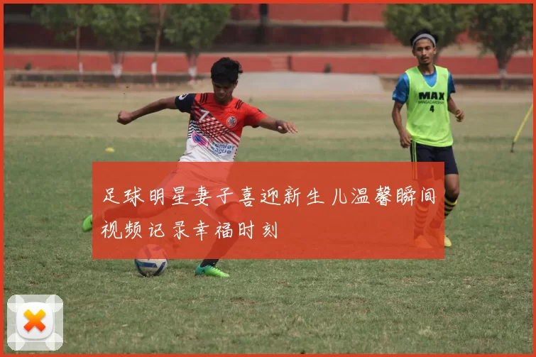 足球明星妻子喜迎新生儿温馨瞬间视频记录幸福时刻