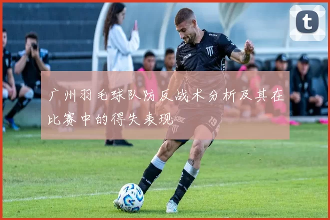 广州羽毛球队防反战术分析及其在比赛中的得失表现