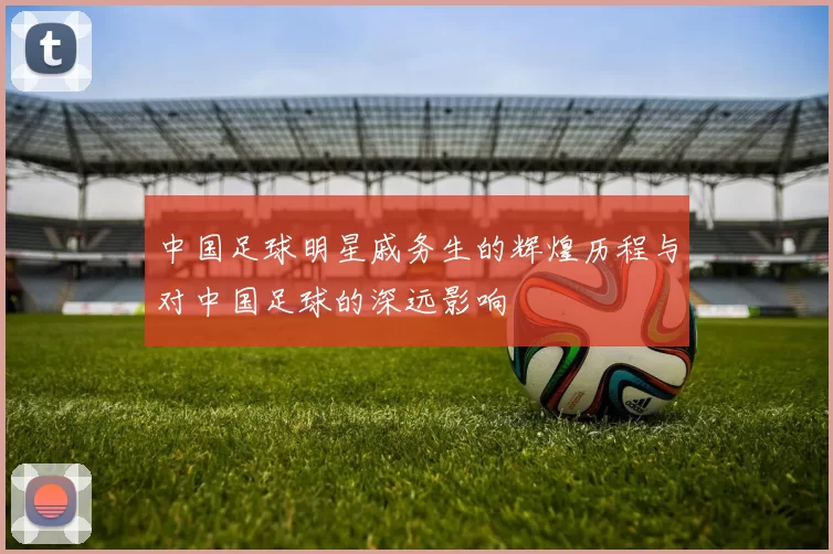 中国足球明星戚务生的辉煌历程与对中国足球的深远影响