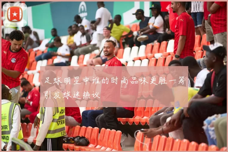 足球明星中谁的时尚品味更胜一筹引发球迷热议
