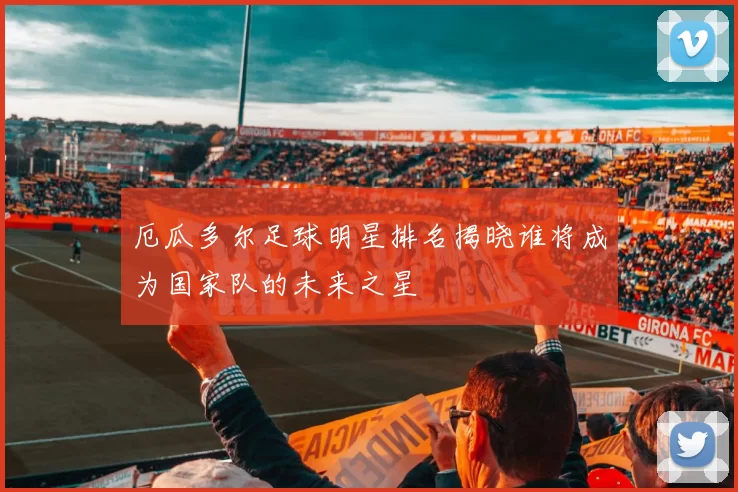 厄瓜多尔足球明星排名揭晓谁将成为国家队的未来之星