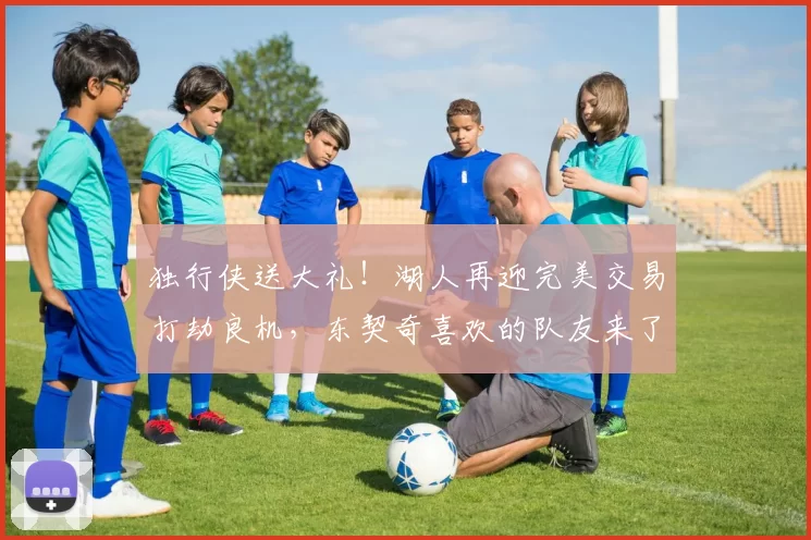 独行侠送大礼！湖人再迎完美交易打劫良机，东契奇喜欢的队友来了
