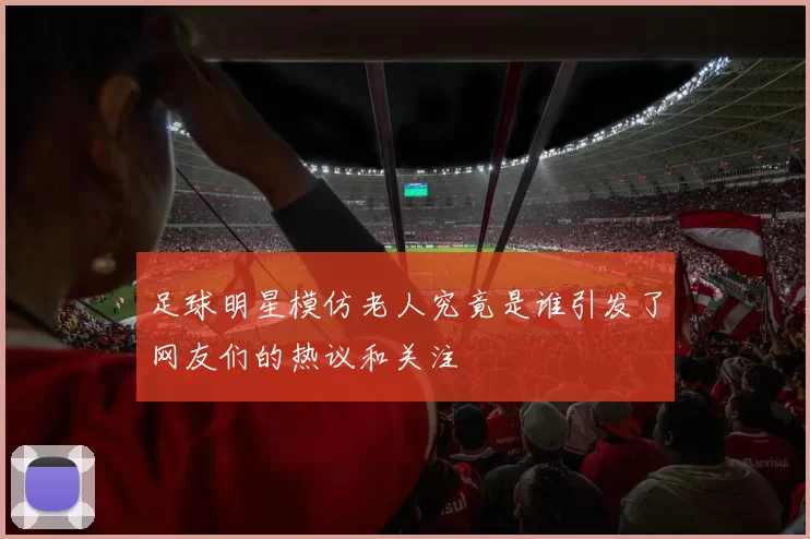 足球明星模仿老人究竟是谁引发了网友们的热议和关注
