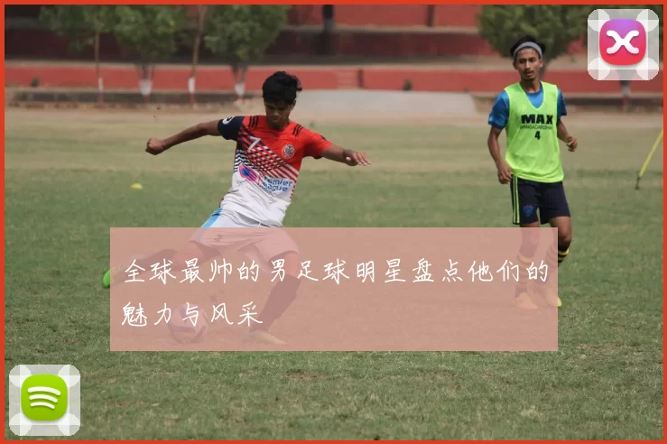 全球最帅的男足球明星盘点他们的魅力与风采