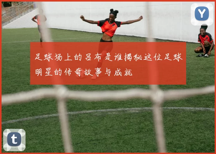 足球场上的吕布是谁揭秘这位足球明星的传奇故事与成就
