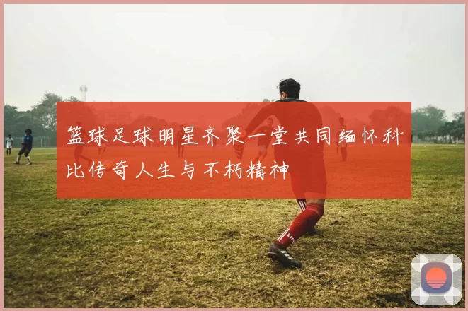 篮球足球明星齐聚一堂共同缅怀科比传奇人生与不朽精神