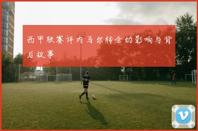 西甲联赛评内马尔转会的影响与背后故事