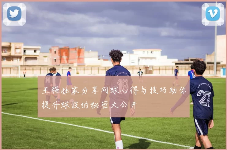 王强独家分享网球心得与技巧助你提升球技的秘密大公开