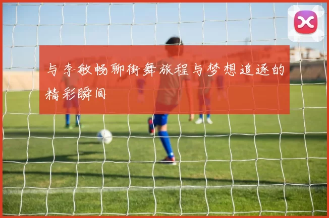 与李敏畅聊街舞旅程与梦想追逐的精彩瞬间