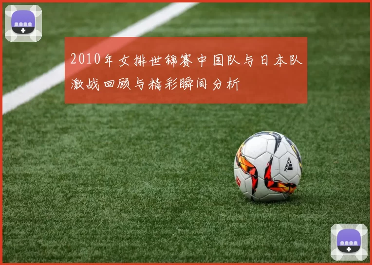 2010年女排世锦赛中国队与日本队激战回顾与精彩瞬间分析