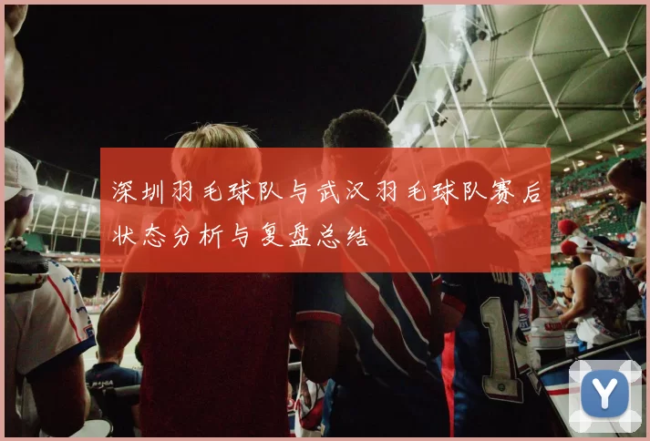 深圳羽毛球队与武汉羽毛球队赛后状态分析与复盘总结