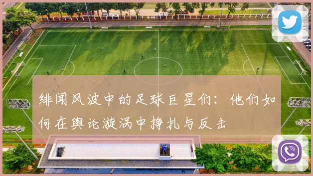 绯闻风波中的足球巨星们：他们如何在舆论漩涡中挣扎与反击