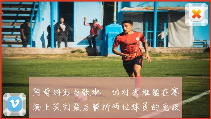 阿奇姆彭与张琳芃的对决谁能在赛场上笑到最后解析两位球员的竞技状态与战术对抗