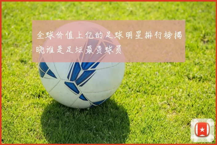 全球价值上亿的足球明星排行榜揭晓谁是足坛最贵球员