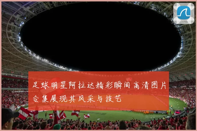 足球明星阿拉达精彩瞬间高清图片合集展现其风采与技艺