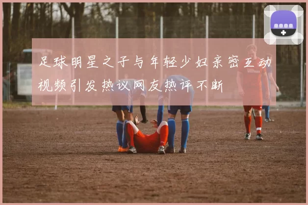 足球明星之子与年轻少妇亲密互动视频引发热议网友热评不断