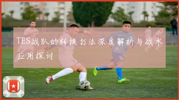 TES战队的转换打法深度解析与战术应用探讨
