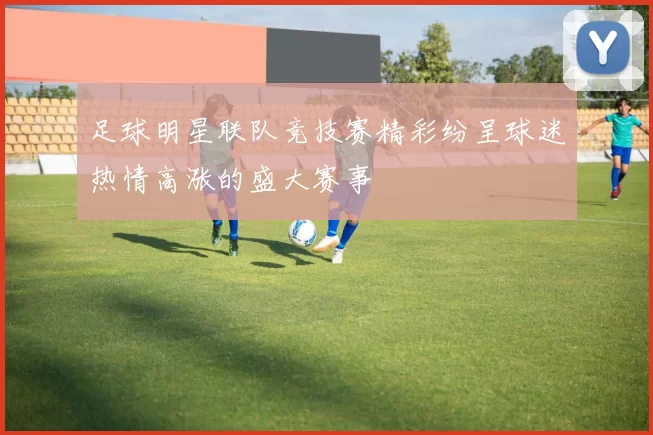 足球明星联队竞技赛精彩纷呈球迷热情高涨的盛大赛事