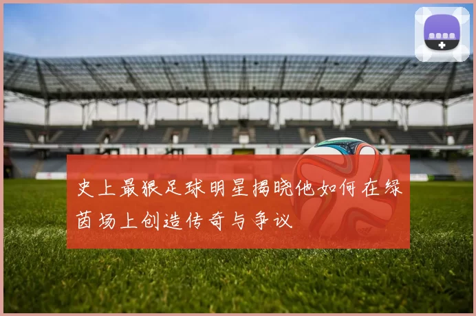 史上最狠足球明星揭晓他如何在绿茵场上创造传奇与争议