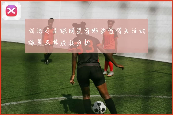 刘浩存足球明星有哪些值得关注的球员及其成就分析