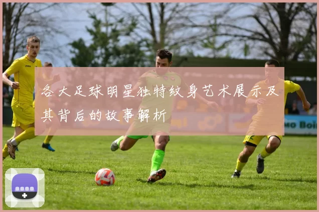 各大足球明星独特纹身艺术展示及其背后的故事解析