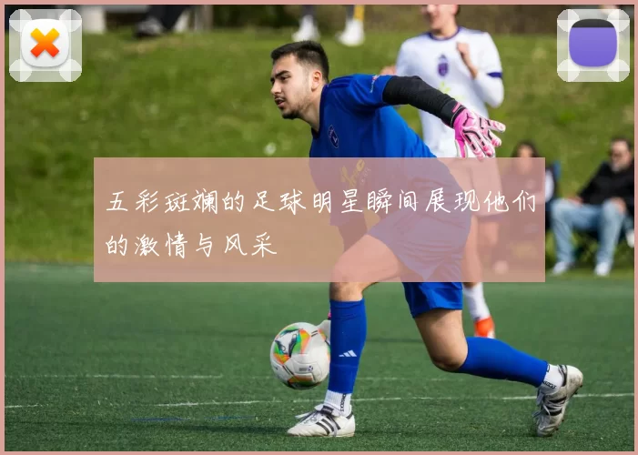 五彩斑斓的足球明星瞬间展现他们的激情与风采