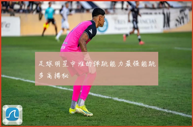 足球明星中谁的弹跳能力最强能跳多高揭秘