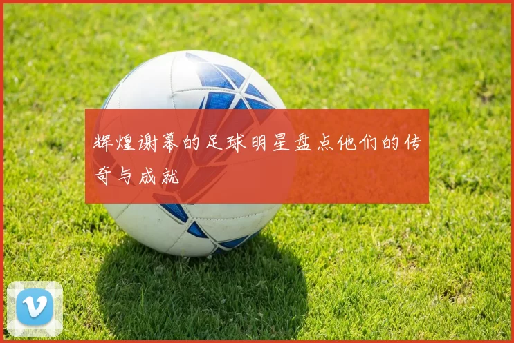 辉煌谢幕的足球明星盘点他们的传奇与成就