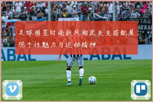 足球明星时尚新风潮皮夹克搭配展现个性魅力与运动精神