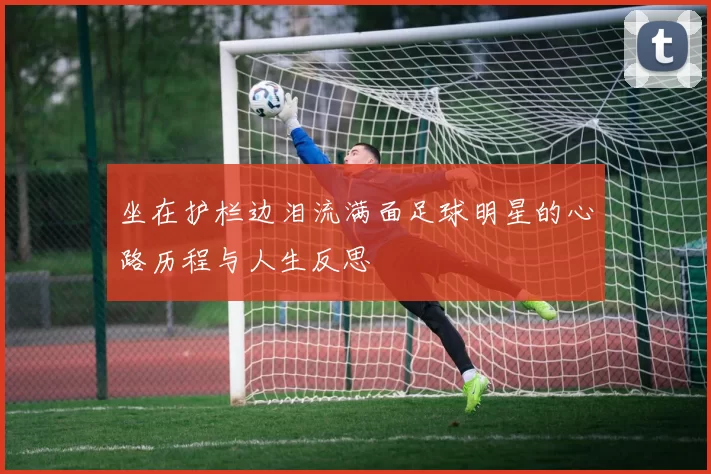 坐在护栏边泪流满面足球明星的心路历程与人生反思