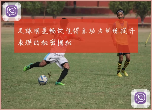 足球明星畅饮佳得乐助力训练提升表现的秘密揭秘