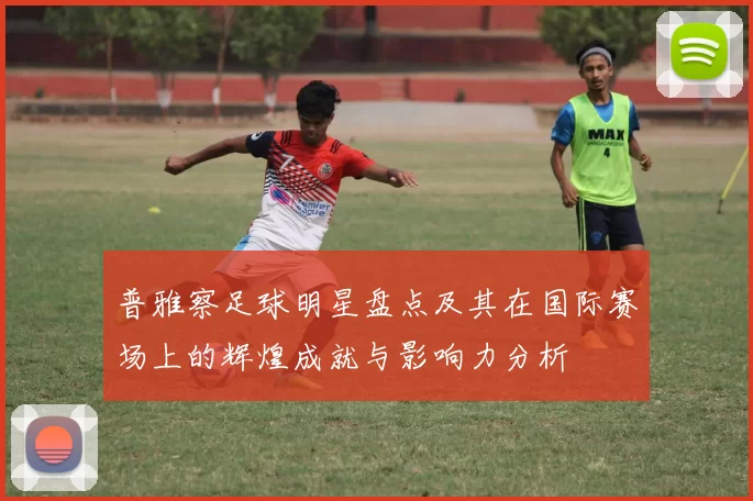 普雅察足球明星盘点及其在国际赛场上的辉煌成就与影响力分析