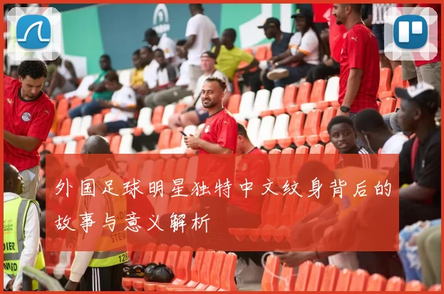 外国足球明星独特中文纹身背后的故事与意义解析