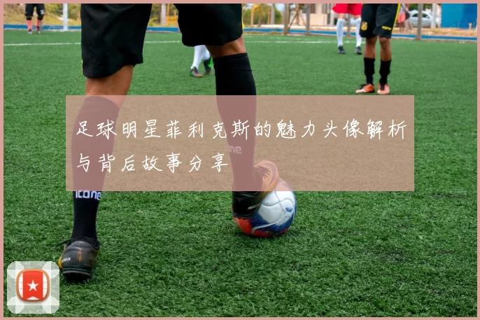 足球明星菲利克斯的魅力头像解析与背后故事分享