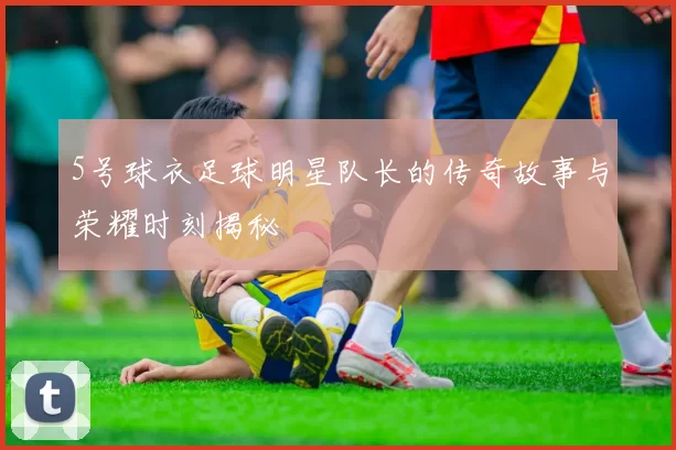 5号球衣足球明星队长的传奇故事与荣耀时刻揭秘