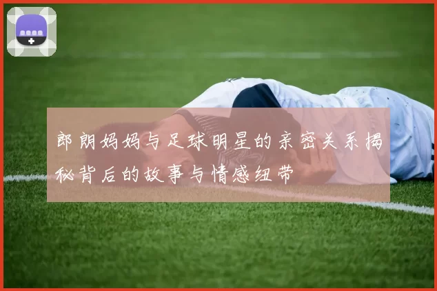 郎朗妈妈与足球明星的亲密关系揭秘背后的故事与情感纽带