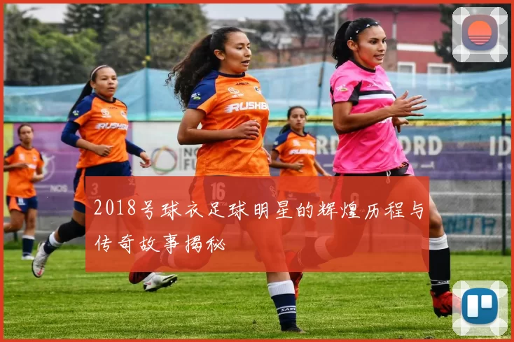 2018号球衣足球明星的辉煌历程与传奇故事揭秘