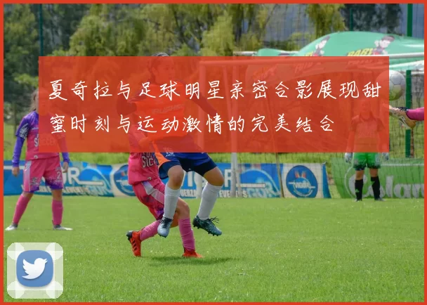 夏奇拉与足球明星亲密合影展现甜蜜时刻与运动激情的完美结合