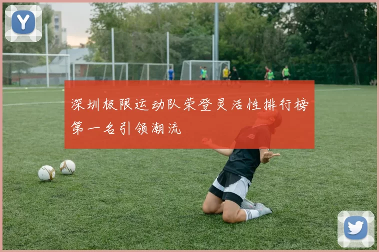 深圳极限运动队荣登灵活性排行榜第一名引领潮流