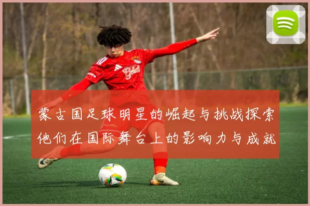 蒙古国足球明星的崛起与挑战探索他们在国际舞台上的影响力与成就