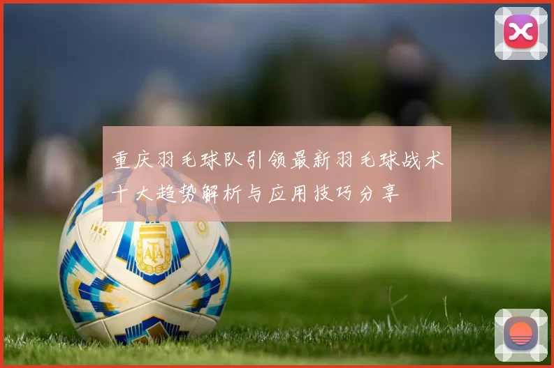 重庆羽毛球队引领最新羽毛球战术十大趋势解析与应用技巧分享