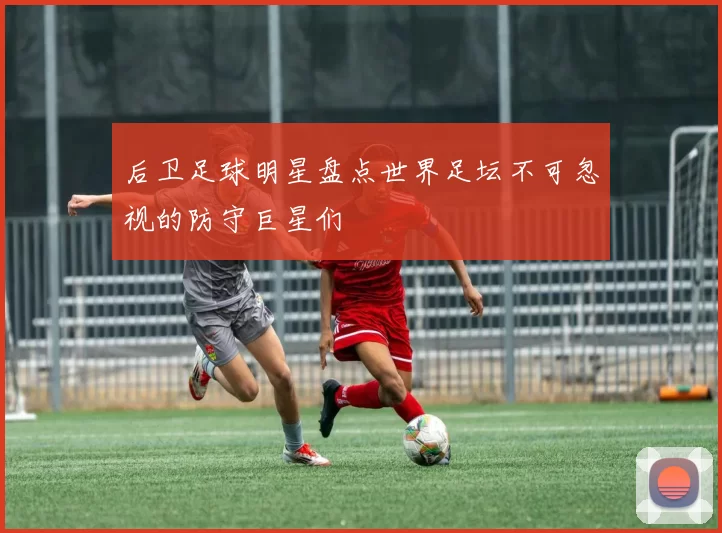 后卫足球明星盘点世界足坛不可忽视的防守巨星们