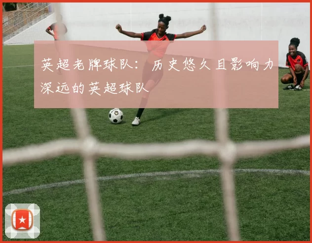 英超老牌球队：历史悠久且影响力深远的英超球队