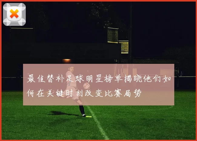 最佳替补足球明星榜单揭晓他们如何在关键时刻改变比赛局势