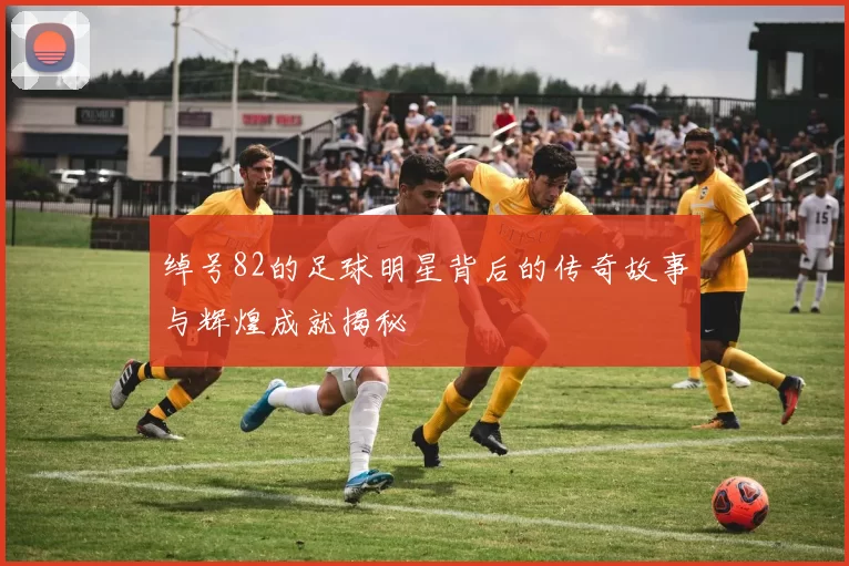 绰号82的足球明星背后的传奇故事与辉煌成就揭秘