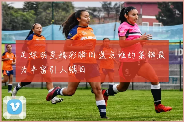 足球明星精彩瞬间盘点谁的集锦最为丰富引人瞩目