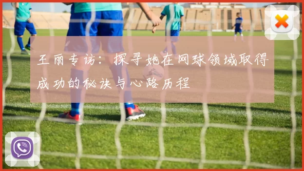 王丽专访：探寻她在网球领域取得成功的秘诀与心路历程