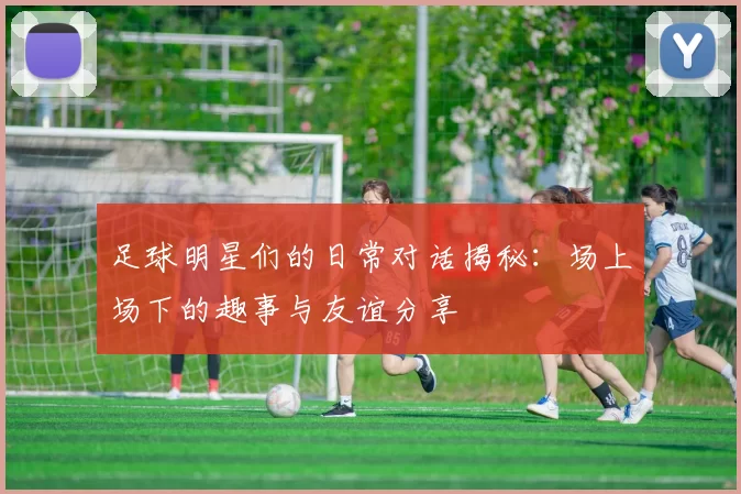 足球明星们的日常对话揭秘：场上场下的趣事与友谊分享