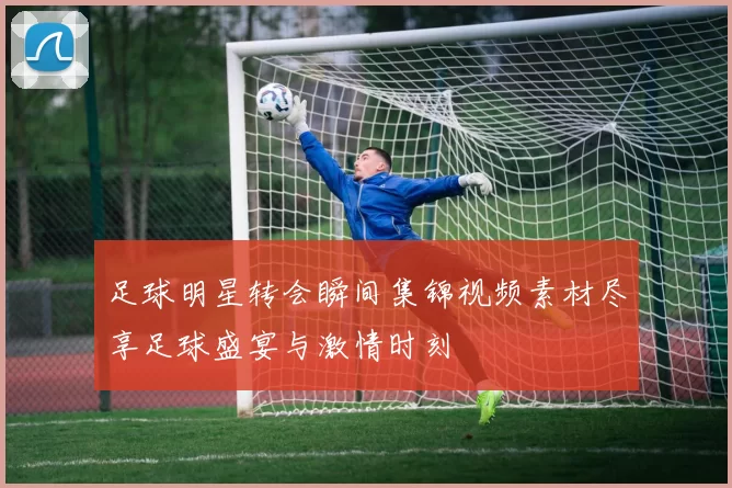 足球明星转会瞬间集锦视频素材尽享足球盛宴与激情时刻