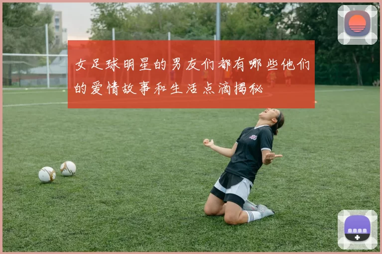 女足球明星的男友们都有哪些他们的爱情故事和生活点滴揭秘